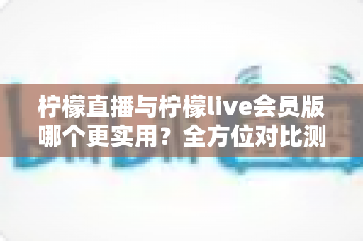 柠檬直播与柠檬live会员版哪个更实用?全方位对比测评帮你做出明智选择 柠檬直播与柠檬live会员版哪个更实用?全方位对比测评帮你做出明智选择