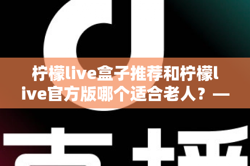 柠檬live盒子推荐和柠檬live官方版哪个适合老人？——为长辈挑选直播应用的一站式实用指南