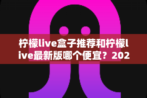 柠檬live盒子推荐和柠檬live最新版哪个便宜?2025最新价格对比与高性价比选购全指南 柠檬live盒子推荐和柠檬live最新版哪个便宜?2025最新价格对比与高性价比选购全指南