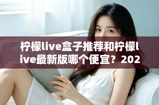 柠檬live盒子推荐和柠檬live最新版哪个便宜?2025最新价格对比与高性价比选购全指南 柠檬live盒子推荐和柠檬live最新版哪个便宜?2025最新价格对比与高性价比选购全指南