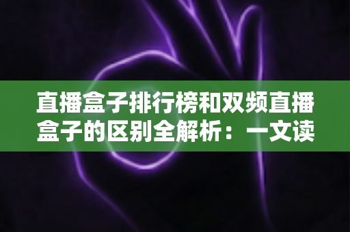 直播盒子排行榜和双频直播盒子的区别全解析：一文读懂概念差异，选对直播设备更轻松