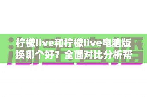 柠檬live和柠檬live电脑版换哪个好？全面对比分析帮你找到最适合的版本