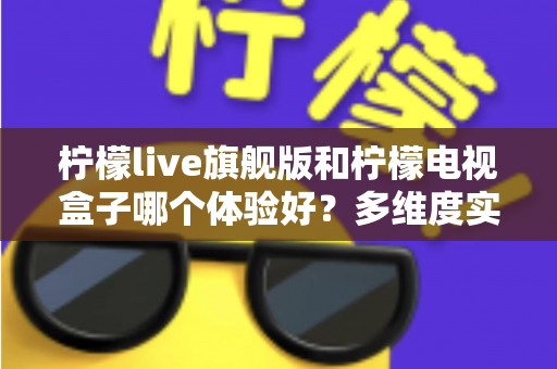 柠檬live旗舰版和柠檬电视盒子哪个体验好?多维度实测对比帮你选出更适合的一款 柠檬live旗舰版和柠檬电视盒子哪个体验好?多维度实测对比帮你选出更适合的一款