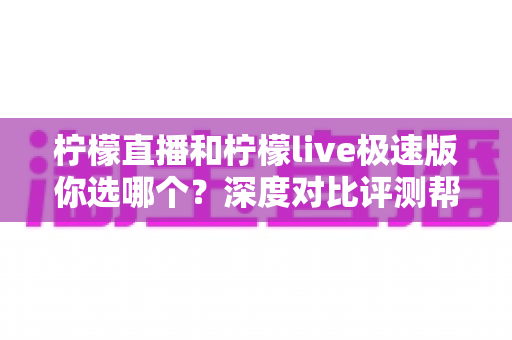 柠檬直播和柠檬live极速版你选哪个?深度对比评测帮你找到最适合自己的版本 柠檬直播和柠檬live极速版你选哪个?深度对比评测帮你找到最适合自己的版本