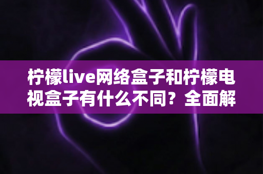 柠檬live网络盒子和柠檬电视盒子有什么不同？全面解析两者核心差异与选购攻略