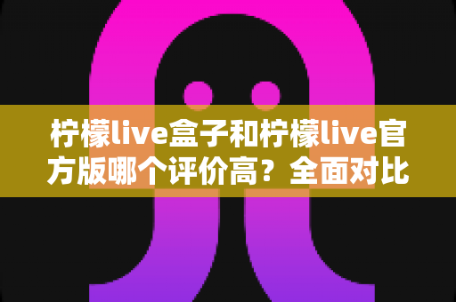 柠檬live盒子和柠檬live官方版哪个评价高？全面对比分析与真实用户口碑解读