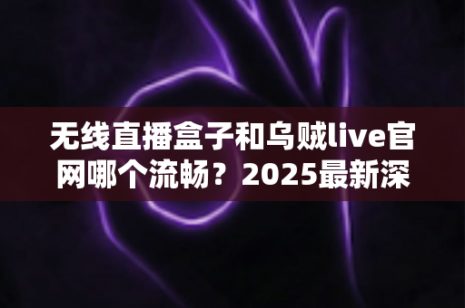 无线直播盒子和乌贼live官网哪个流畅？2025最新深度对比评测，帮你选出最顺滑的观看方案