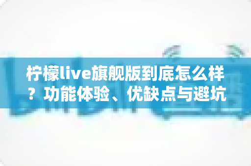 柠檬live旗舰版到底怎么样？功能体验、优缺点与避坑指南一次看懂