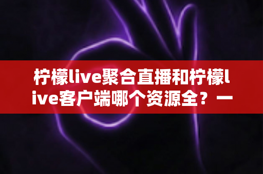 柠檬live聚合直播和柠檬live客户端哪个资源全？一文读懂两者差异与选择攻略