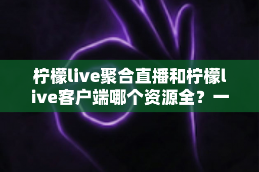 柠檬live聚合直播和柠檬live客户端哪个资源全？一文读懂两者差异与选择攻略