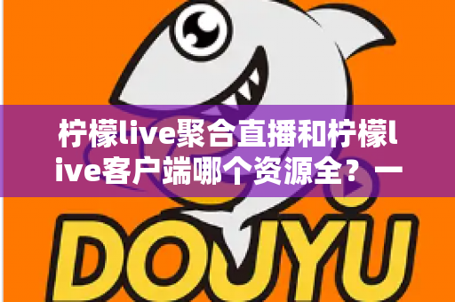 柠檬live聚合直播和柠檬live客户端哪个资源全？一文读懂两者差异与选择攻略
