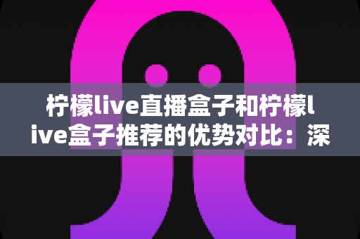 柠檬live直播盒子和柠檬live盒子推荐的优势对比:深度解析助你选出更适合的观影方案 柠檬live直播盒子和柠檬live盒子推荐的优势对比:深度解析助你选出更适合的观影方案