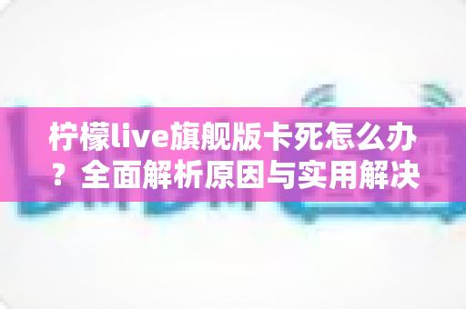 柠檬live旗舰版卡死怎么办？全面解析原因与实用解决方案