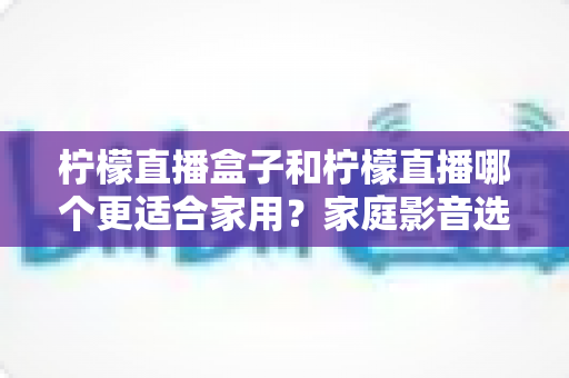 柠檬直播盒子和柠檬直播哪个更适合家用？家庭影音选购全攻略与深度对比解析