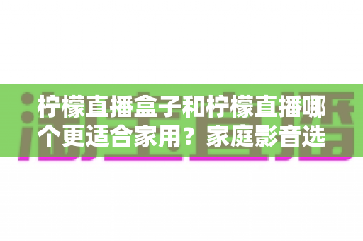 柠檬直播盒子和柠檬直播哪个更适合家用？家庭影音选购全攻略与深度对比解析