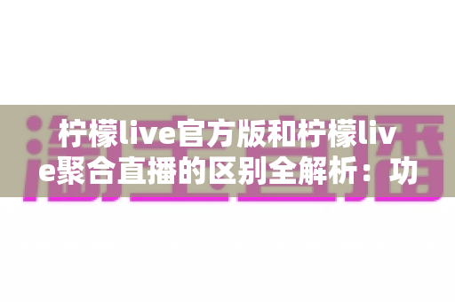柠檬live官方版和柠檬live聚合直播的区别全解析：功能、安全与使用体验深度对比指南