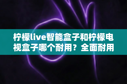 柠檬live智能盒子和柠檬电视盒子哪个耐用?全面耐用性对比评测与实用选购指南 柠檬live智能盒子和柠檬电视盒子哪个耐用?全面耐用性对比评测与实用选购指南