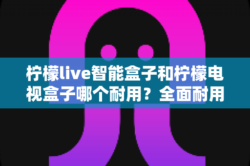 柠檬live智能盒子和柠檬电视盒子哪个耐用?全面耐用性对比评测与实用选购指南 柠檬live智能盒子和柠檬电视盒子哪个耐用?全面耐用性对比评测与实用选购指南