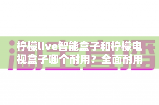 柠檬live智能盒子和柠檬电视盒子哪个耐用?全面耐用性对比评测与实用选购指南 柠檬live智能盒子和柠檬电视盒子哪个耐用?全面耐用性对比评测与实用选购指南