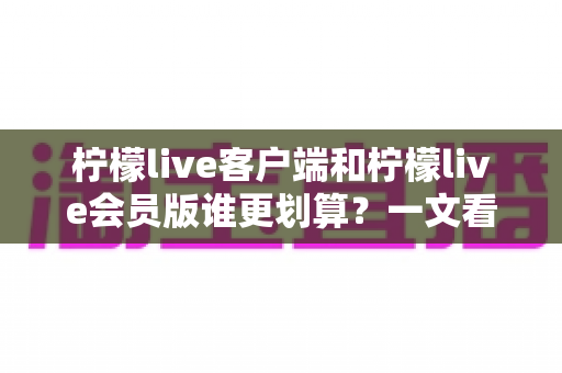 柠檬live客户端和柠檬live会员版谁更划算?一文看懂两大版本差异与选购指南 柠檬live客户端和柠檬live会员版谁更划算?一文看懂两大版本差异与选购指南