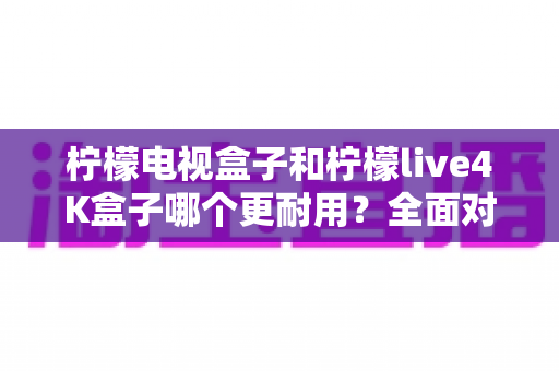 柠檬电视盒子和柠檬live4K盒子哪个更耐用？全面对比分析与选购建议