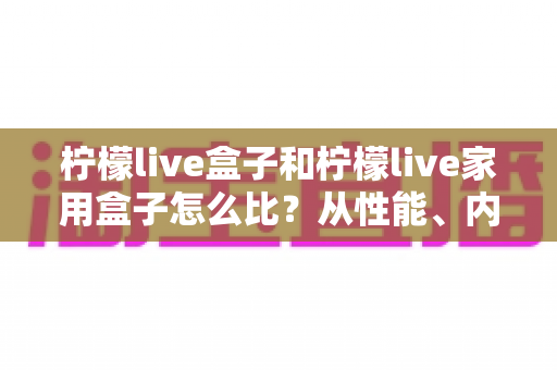 柠檬live盒子和柠檬live家用盒子怎么比?从性能、内容到性价比的全方位选购指南 柠檬live盒子和柠檬live家用盒子怎么比?从性能、内容到性价比的全方位选购指南