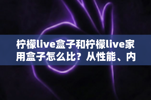 柠檬live盒子和柠檬live家用盒子怎么比?从性能、内容到性价比的全方位选购指南 柠檬live盒子和柠檬live家用盒子怎么比?从性能、内容到性价比的全方位选购指南