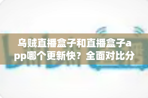 乌贼直播盒子和直播盒子app哪个更新快？全面对比分析与选购指南