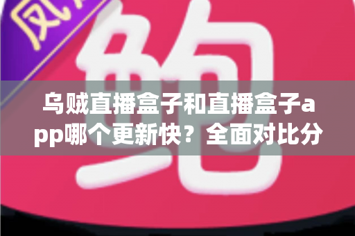 乌贼直播盒子和直播盒子app哪个更新快？全面对比分析与选购指南