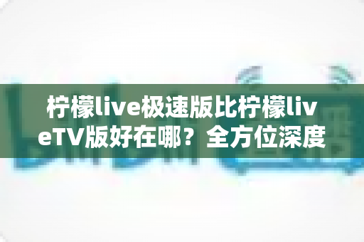 柠檬live极速版比柠檬liveTV版好在哪？全方位深度对比解析，帮你选对最适合的版本