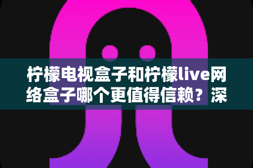 柠檬电视盒子和柠檬live网络盒子哪个更值得信赖?深度对比评测帮你选对不踩坑 柠檬电视盒子和柠檬live网络盒子哪个更值得信赖?深度对比评测帮你选对不踩坑