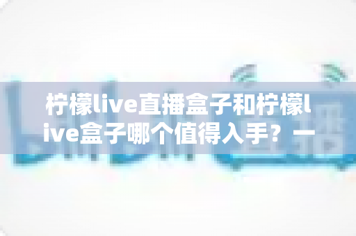 柠檬live直播盒子和柠檬live盒子哪个值得入手？一文看懂区别、配置与性价比，选购不再踩坑
