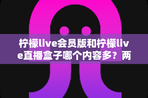 柠檬live会员版和柠檬live直播盒子哪个内容多？两大版本内容全景对比与实用选择指南