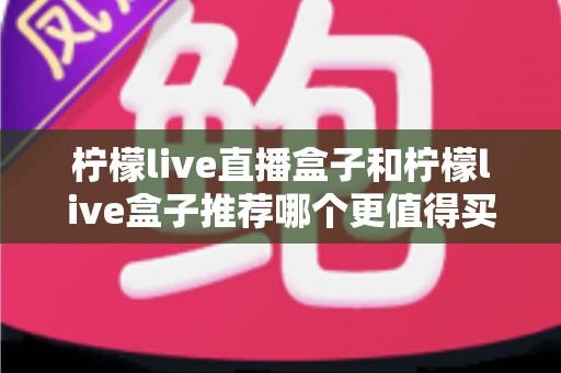 柠檬live直播盒子和柠檬live盒子推荐哪个更值得买？2025年最全选购对比指南