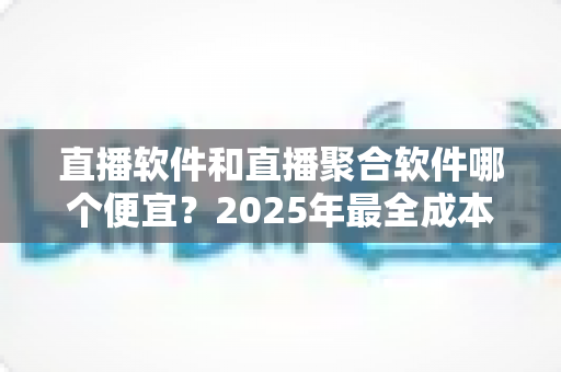 直播软件和直播聚合软件哪个便宜？2025年最全成本对比分析与省钱指南