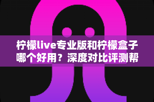 柠檬live专业版和柠檬盒子哪个好用？深度对比评测帮你一次选对不踩坑