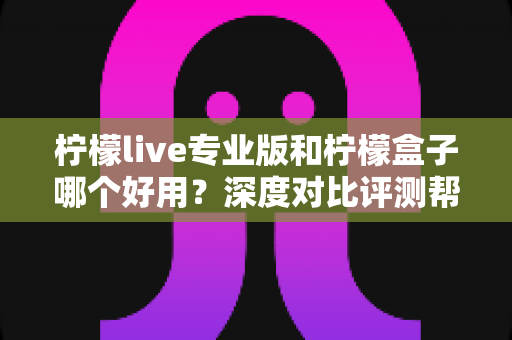 柠檬live专业版和柠檬盒子哪个好用？深度对比评测帮你一次选对不踩坑