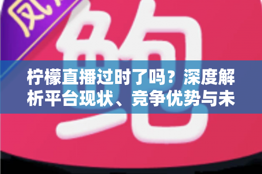 柠檬直播过时了吗？深度解析平台现状、竞争优势与未来发展前景
