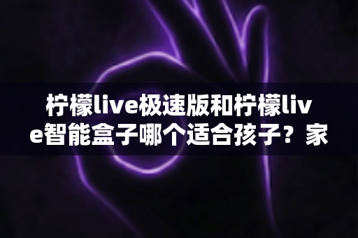 柠檬live极速版和柠檬live智能盒子哪个适合孩子？家长必看的选购深度测评与实用指南
