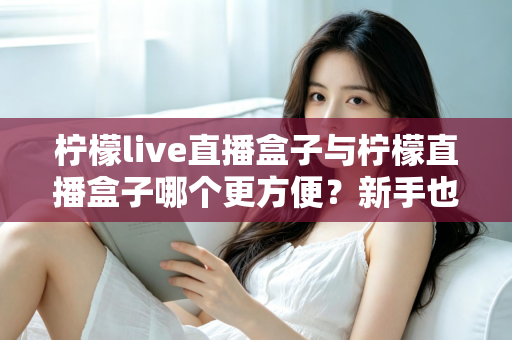 柠檬live直播盒子与柠檬直播盒子哪个更方便？新手也能秒懂的深度对比与选购指南