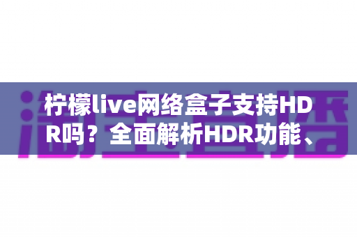 柠檬live网络盒子支持HDR吗？全面解析HDR功能、画质表现与观看体验优化指南