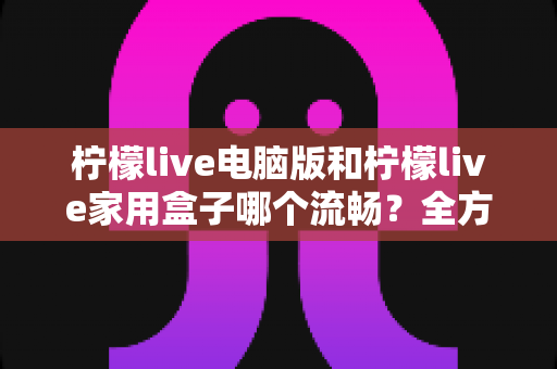 柠檬live电脑版和柠檬live家用盒子哪个流畅?全方位深度对比与选购指南 柠檬live电脑版和柠檬live家用盒子哪个流畅?全方位深度对比与选购指南