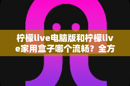 柠檬live电脑版和柠檬live家用盒子哪个流畅?全方位深度对比与选购指南 柠檬live电脑版和柠檬live家用盒子哪个流畅?全方位深度对比与选购指南