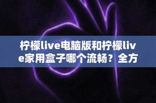 柠檬live电脑版和柠檬live家用盒子哪个流畅？全方位深度对比与选购指南