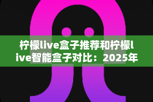 柠檬live盒子推荐和柠檬live智能盒子对比:2025年最新选购攻略与深度评测指南 柠檬live盒子推荐和柠檬live智能盒子对比:2025年最新选购攻略与深度评测指南