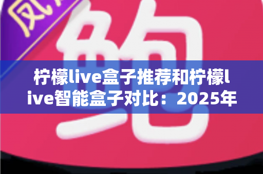 柠檬live盒子推荐和柠檬live智能盒子对比:2025年最新选购攻略与深度评测指南 柠檬live盒子推荐和柠檬live智能盒子对比:2025年最新选购攻略与深度评测指南