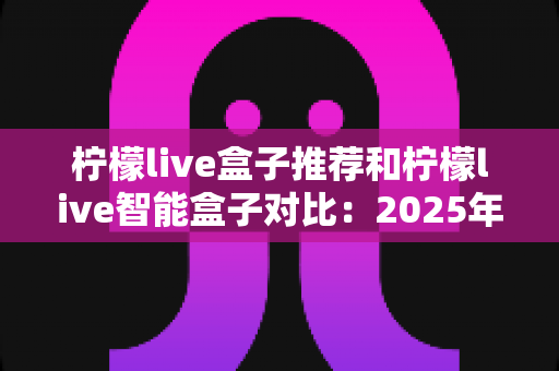 柠檬live盒子推荐和柠檬live智能盒子对比：2025年最新选购攻略与深度评测指南