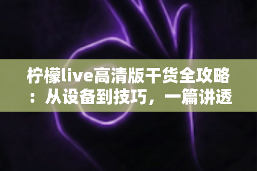 柠檬live高清版干货全攻略：从设备到技巧，一篇讲透高清直播的正确打开方式
