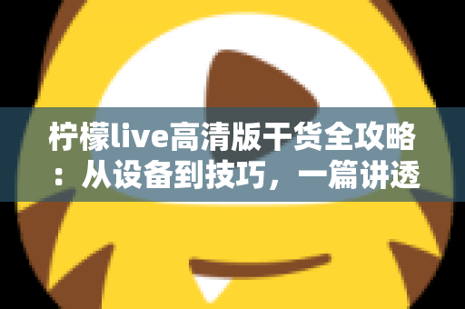 柠檬live高清版干货全攻略：从设备到技巧，一篇讲透高清直播的正确打开方式