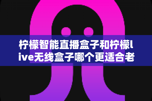 柠檬智能直播盒子和柠檬live无线盒子哪个更适合老人用?——写给子女的适老化电视盒子选购指南 柠檬智能直播盒子和柠檬live无线盒子哪个更适合老人用?——写给子女的适老化电视盒子选购指南